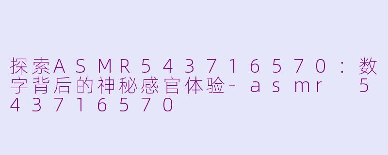探索ASMR543716570：数字背后的神秘感官体验-asmr 543716570