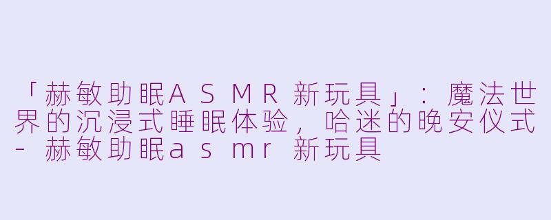 「赫敏助眠ASMR新玩具」：魔法世界的沉浸式睡眠体验，哈迷的晚安仪式-赫敏助眠asmr新玩具