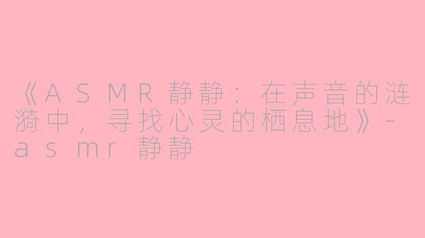 《ASMR静静：在声音的涟漪中，寻找心灵的栖息地》-asmr静静