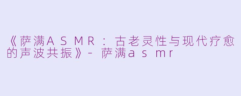 《萨满ASMR：古老灵性与现代疗愈的声波共振》-萨满asmr