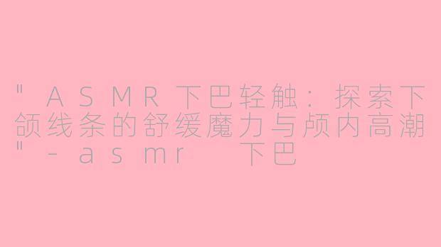"ASMR下巴轻触：探索下颌线条的舒缓魔力与颅内高潮"