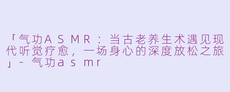 「气功ASMR：当古老养生术遇见现代听觉疗愈，一场身心的深度放松之旅」-气功asmr