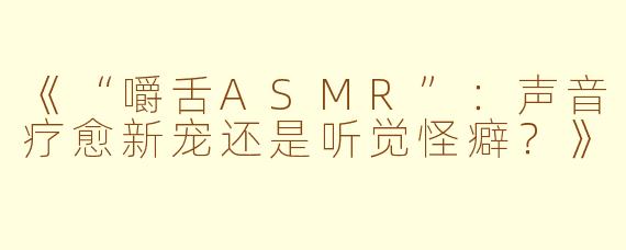 《“嚼舌ASMR”：声音疗愈新宠还是听觉怪癖？》