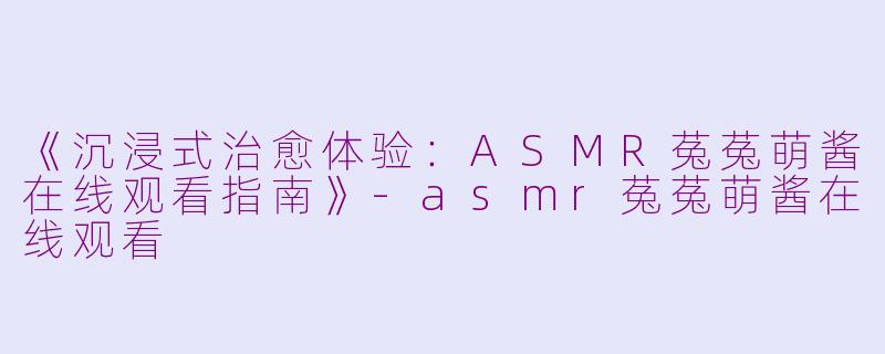 《沉浸式治愈体验：ASMR菟菟萌酱在线观看指南》-asmr菟菟萌酱在线观看