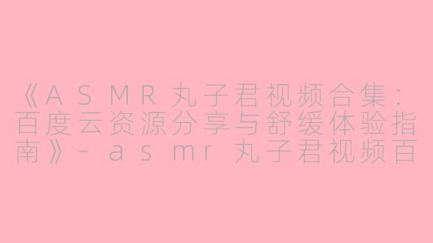《ASMR丸子君视频合集：百度云资源分享与舒缓体验指南》-asmr丸子君视频百度云