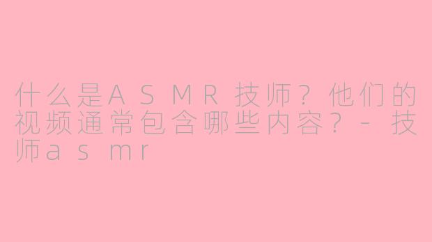 什么是ASMR技师？他们的视频通常包含哪些内容？-技师asmr