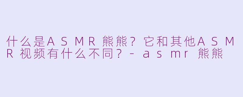 什么是ASMR熊熊？它和其他ASMR视频有什么不同？-asmr熊熊