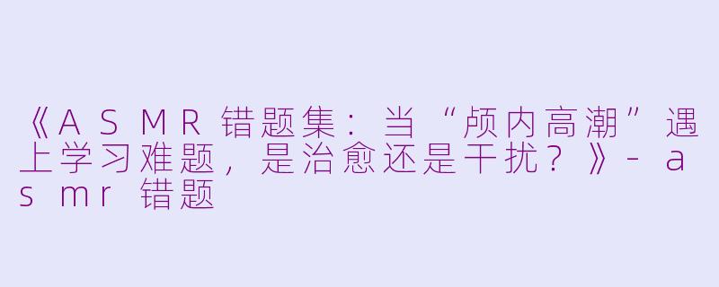 《ASMR错题集：当“颅内高潮”遇上学习难题，是治愈还是干扰？》-asmr错题