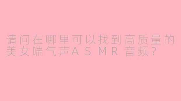 请问在哪里可以找到高质量的美女喘气声ASMR音频?