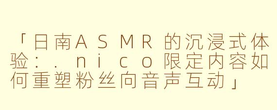 「日南ASMR的沉浸式体验：.nico限定内容如何重塑粉丝向音声互动」