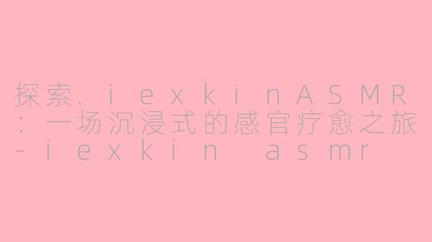 探索.iexkinASMR：一场沉浸式的感官疗愈之旅