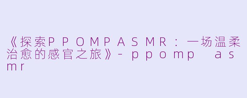 《探索PPOMPASMR：一场温柔治愈的感官之旅》-ppomp asmr
