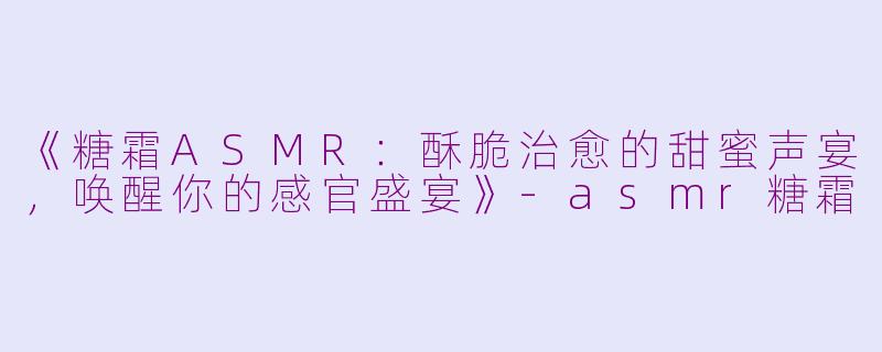 《糖霜ASMR：酥脆治愈的甜蜜声宴，唤醒你的感官盛宴》-asmr糖霜