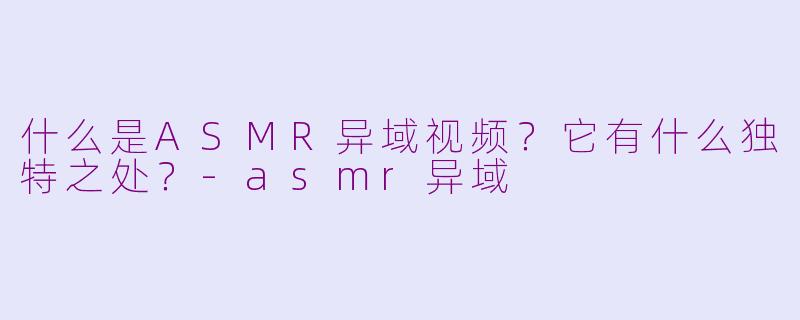 什么是ASMR异域视频？它有什么独特之处？-asmr异域