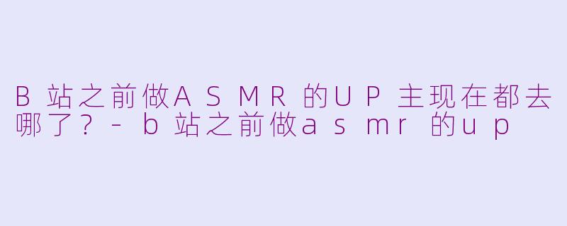 B站之前做ASMR的UP主现在都去哪了？-b站之前做asmr的up