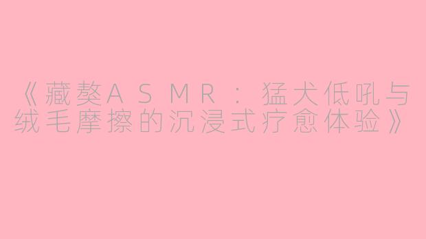 《藏獒ASMR：猛犬低吼与绒毛摩擦的沉浸式疗愈体验》