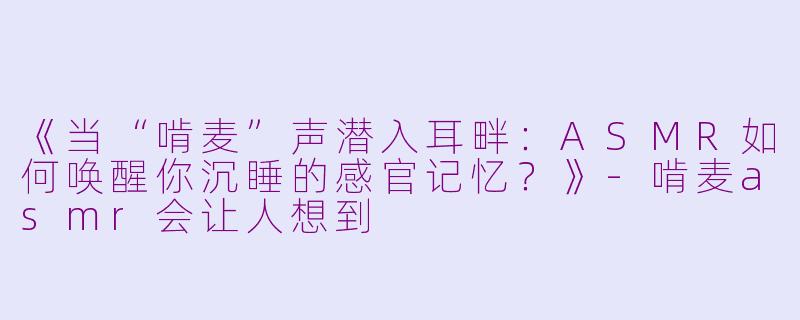 《当“啃麦”声潜入耳畔:ASMR如何唤醒你沉睡的感官记忆?》