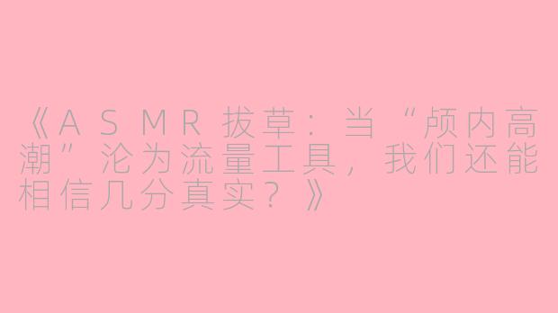 《ASMR拔草:当“颅内高潮”沦为流量工具,我们还能相信几分真实?》