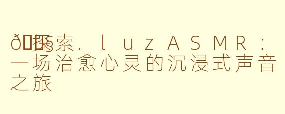 🎧探索.luzASMR：一场治愈心灵的沉浸式声音之旅