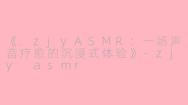 《.zjyASMR：一场声音疗愈的沉浸式体验》-zjy asmr