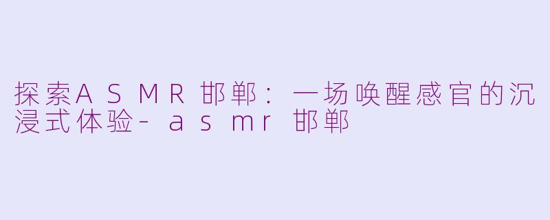 探索ASMR邯郸：一场唤醒感官的沉浸式体验-asmr邯郸