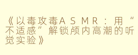 《以毒攻毒ASMR：用“不适感”解锁颅内高潮的听觉实验》