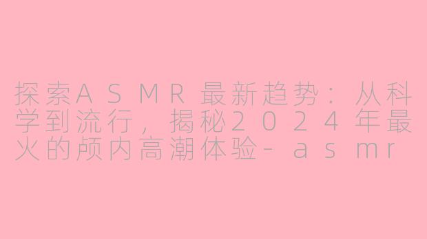 探索ASMR最新趋势：从科学到流行，揭秘2024年最火的颅内高潮体验-asmr最新