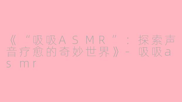 《“吸吸ASMR”：探索声音疗愈的奇妙世界》-吸吸asmr