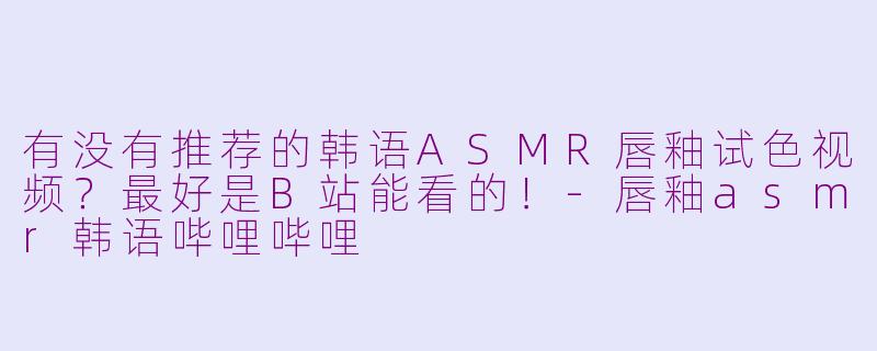 有没有推荐的韩语ASMR唇釉试色视频？最好是B站能看的！-唇釉asmr韩语哔哩哔哩