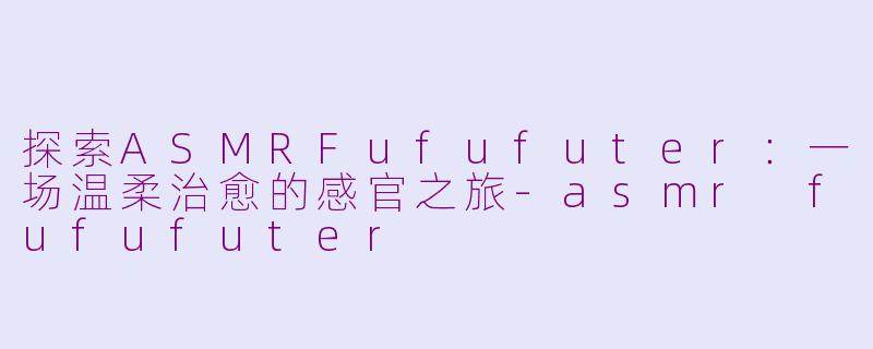 探索ASMRFufufuter：一场温柔治愈的感官之旅-asmr fufufuter