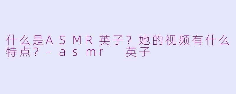 什么是ASMR英子？她的视频有什么特点？-asmr 英子