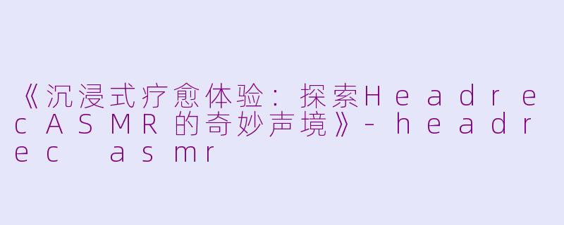《沉浸式疗愈体验：探索HeadrecASMR的奇妙声境》-headrec asmr