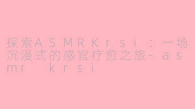 探索ASMRKrsi：一场沉浸式的感官疗愈之旅-asmr krsi