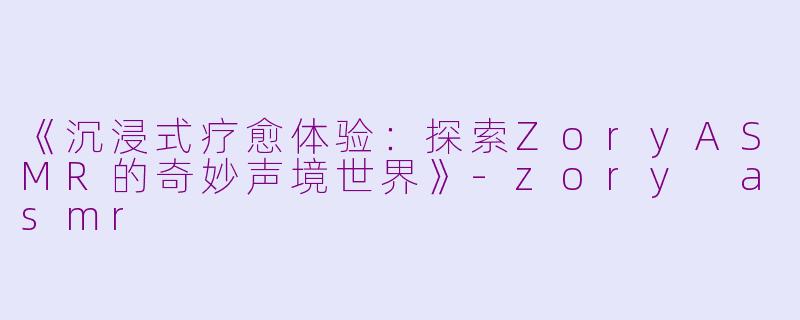 《沉浸式疗愈体验：探索ZoryASMR的奇妙声境世界》-zory asmr