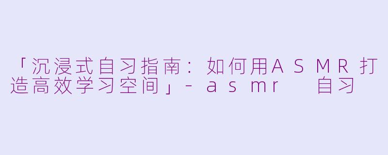 「沉浸式自习指南：如何用ASMR打造高效学习空间」-asmr 自习