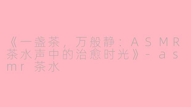 《一盏茶，万般静：ASMR茶水声中的治愈时光》-asmr茶水