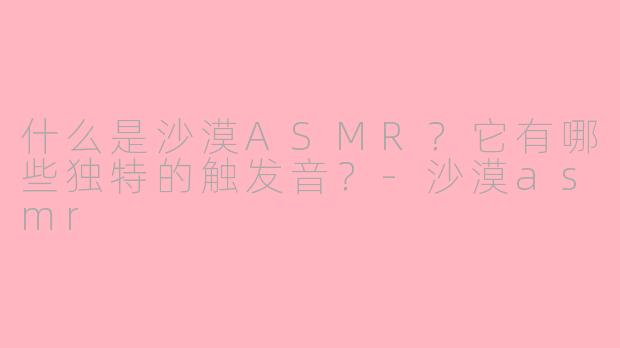 什么是沙漠ASMR？它有哪些独特的触发音？-沙漠asmr