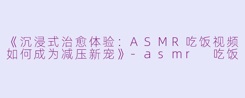 《沉浸式治愈体验：ASMR吃饭视频如何成为减压新宠》-asmr 吃饭