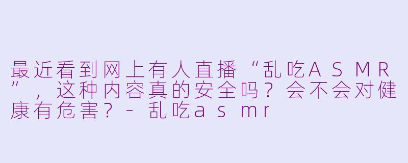 最近看到网上有人直播“乱吃ASMR”，这种内容真的安全吗？会不会对健康有危害？-乱吃asmr