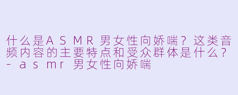 什么是ASMR男女性向娇喘？这类音频内容的主要特点和受众群体是什么？-asmr男女性向娇喘