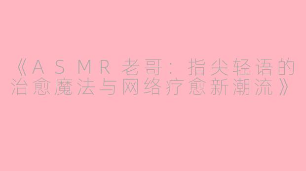 《ASMR老哥：指尖轻语的治愈魔法与网络疗愈新潮流》