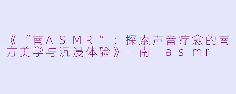 《“南ASMR”：探索声音疗愈的南方美学与沉浸体验》-南 asmr