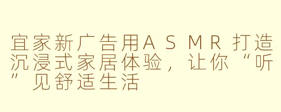 宜家新广告用ASMR打造沉浸式家居体验，让你“听”见舒适生活