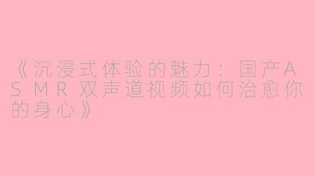 《沉浸式体验的魅力：国产ASMR双声道视频如何治愈你的身心》