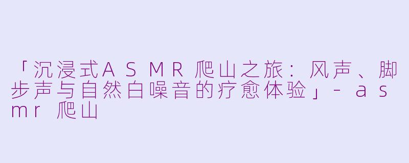 「沉浸式ASMR爬山之旅：风声、脚步声与自然白噪音的疗愈体验」-asmr爬山
