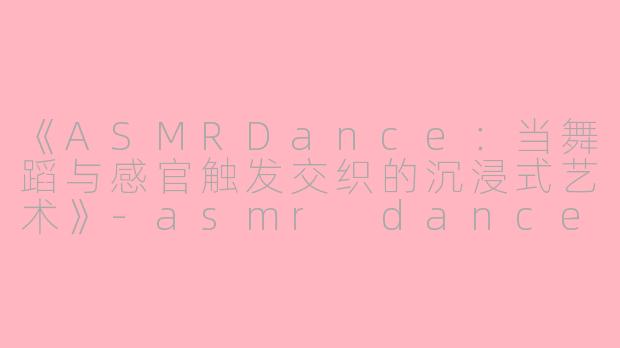 《ASMRDance：当舞蹈与感官触发交织的沉浸式艺术》-asmr dance