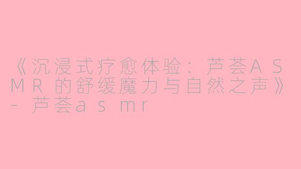 《沉浸式疗愈体验：芦荟ASMR的舒缓魔力与自然之声》-芦荟asmr