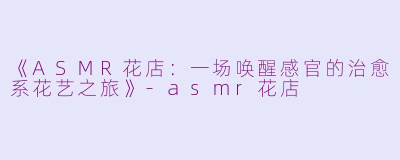 《ASMR花店：一场唤醒感官的治愈系花艺之旅》-asmr花店