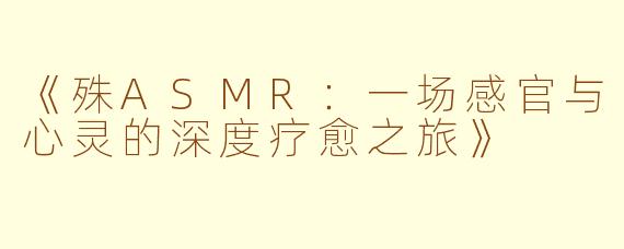 《殊ASMR：一场感官与心灵的深度疗愈之旅》