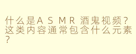 什么是ASMR酒鬼视频？这类内容通常包含什么元素？